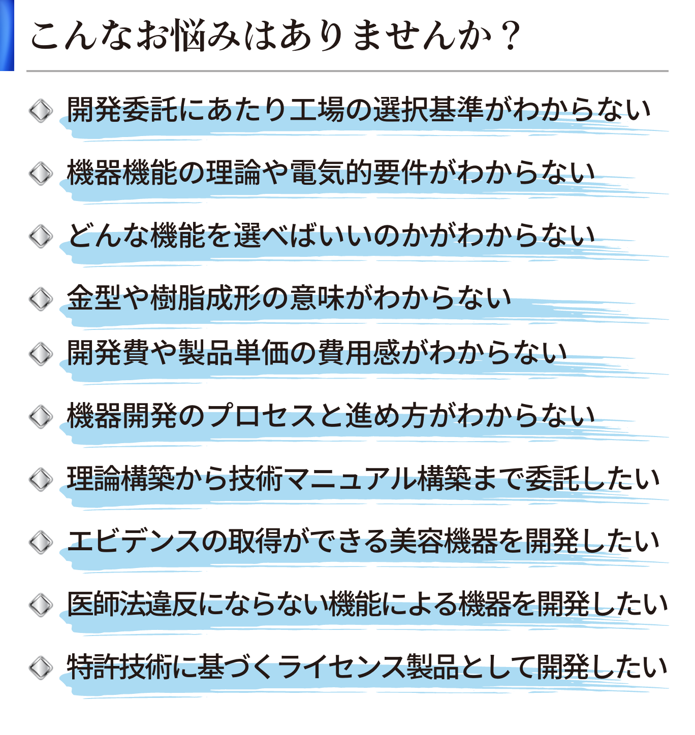 こんなお悩みはありませんか？｜機器開発のプロセスと進め方がわからない／機器機能の理論や電気的要件がわからない／どんな機能を選べばいいのかがわからない／金型や樹脂成形の意味がわからない／開発費や製品単価の費用感がわからない／開発委託にあたり工場の選択基準がわからない／理論構築から技術マニュアル構築まで委託したい／エビデンスの取得ができる美容機器を開発したい／医師法違反にならない機能による機器を開発したい／特許技術に基づくライセンス製品として開発したい