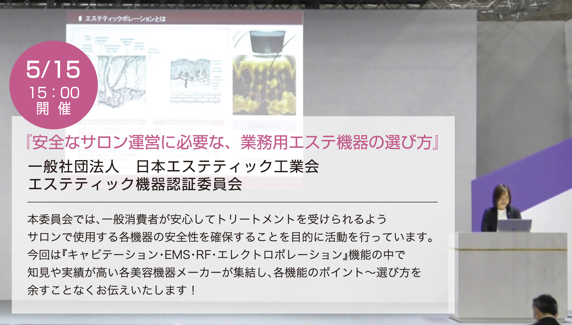 5月15日 15:00開催／『安全なサロン運営に必要な、業務用エステ機器の選び方』一般社団法人日本エステティック工業会 エステティック機器認証委員会／本委員会では、一般消費者が安心してトリートメントを受けられるようサロンで使用する各機器の安全性を確保することを目的に活動を行っています。今回は『キャビテーション・EMS・RF・エレクトロポレーション』機能の中で知見や実績が高い各美容機器メーカーが集結し、各機能のポイント～選び方を余すことなくお伝えいたします！