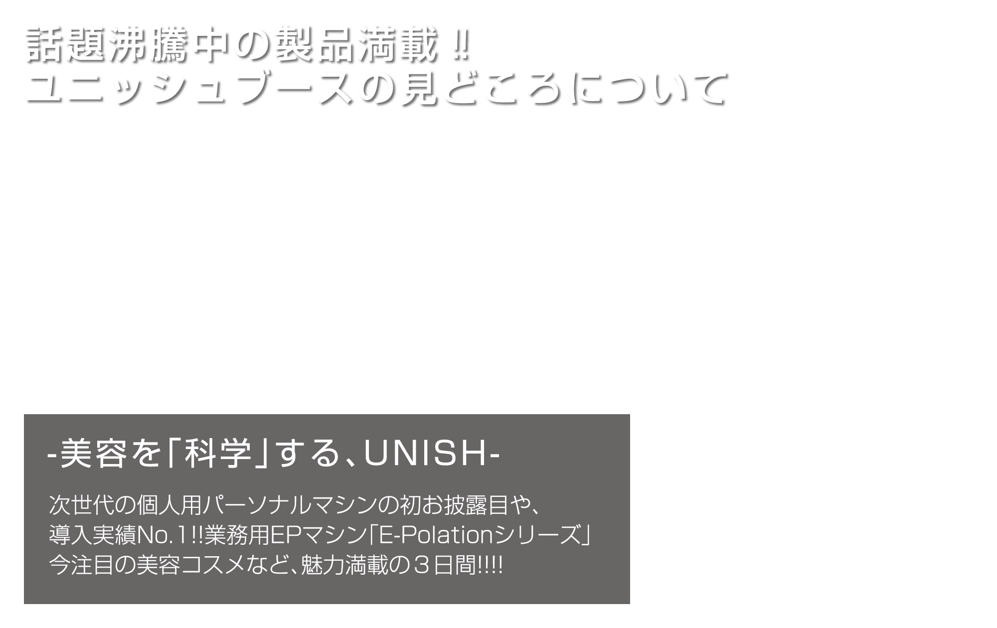 話題沸騰中の製品満載‼ ユニッシュブースの見どころについて／美容を「科学」する、UNISH／次世代の個人用パーソナルマシンの初お披露目や、導入実績No.1!!業務用EPマシン「E-Polationシリーズ」今注目の美容コスメなど、魅力満載の3日間!!!!