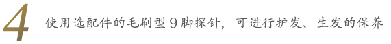 使用选配件的毛刷型9脚探针，可进行护发、生发的保养